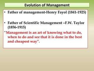Evolution of Management
• Father of management-Henry Fayol (1841-1925)
• Father of Scientific Management –F.W. Taylor
(1856-1915)
“Management is an art of knowing what to do,
when to do and see that it is done in the best
and cheapest way”.
 