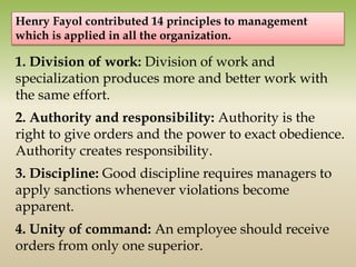 1. Division of work: Division of work and
specialization produces more and better work with
the same effort.
2. Authority and responsibility: Authority is the
right to give orders and the power to exact obedience.
Authority creates responsibility.
3. Discipline: Good discipline requires managers to
apply sanctions whenever violations become
apparent.
4. Unity of command: An employee should receive
orders from only one superior.
Henry Fayol contributed 14 principles to management
which is applied in all the organization.
 