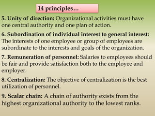 5. Unity of direction: Organizational activities must have
one central authority and one plan of action.
6. Subordination of individual interest to general interest:
The interests of one employee or group of employees are
subordinate to the interests and goals of the organization.
7. Remuneration of personnel: Salaries to employees should
be fair and provide satisfaction both to the employee and
employer.
8. Centralization: The objective of centralization is the best
utilization of personnel.
9. Scalar chain: A chain of authority exists from the
highest organizational authority to the lowest ranks.
14 principles…
 