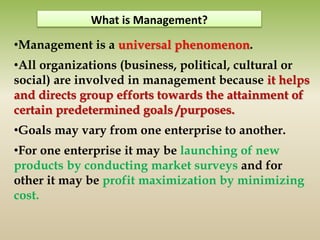 •Management is a universal phenomenon.
•All organizations (business, political, cultural or
social) are involved in management because it helps
and directs group efforts towards the attainment of
certain predetermined goals /purposes.
•Goals may vary from one enterprise to another.
•For one enterprise it may be launching of new
products by conducting market surveys and for
other it may be profit maximization by minimizing
cost.
What is Management?
 