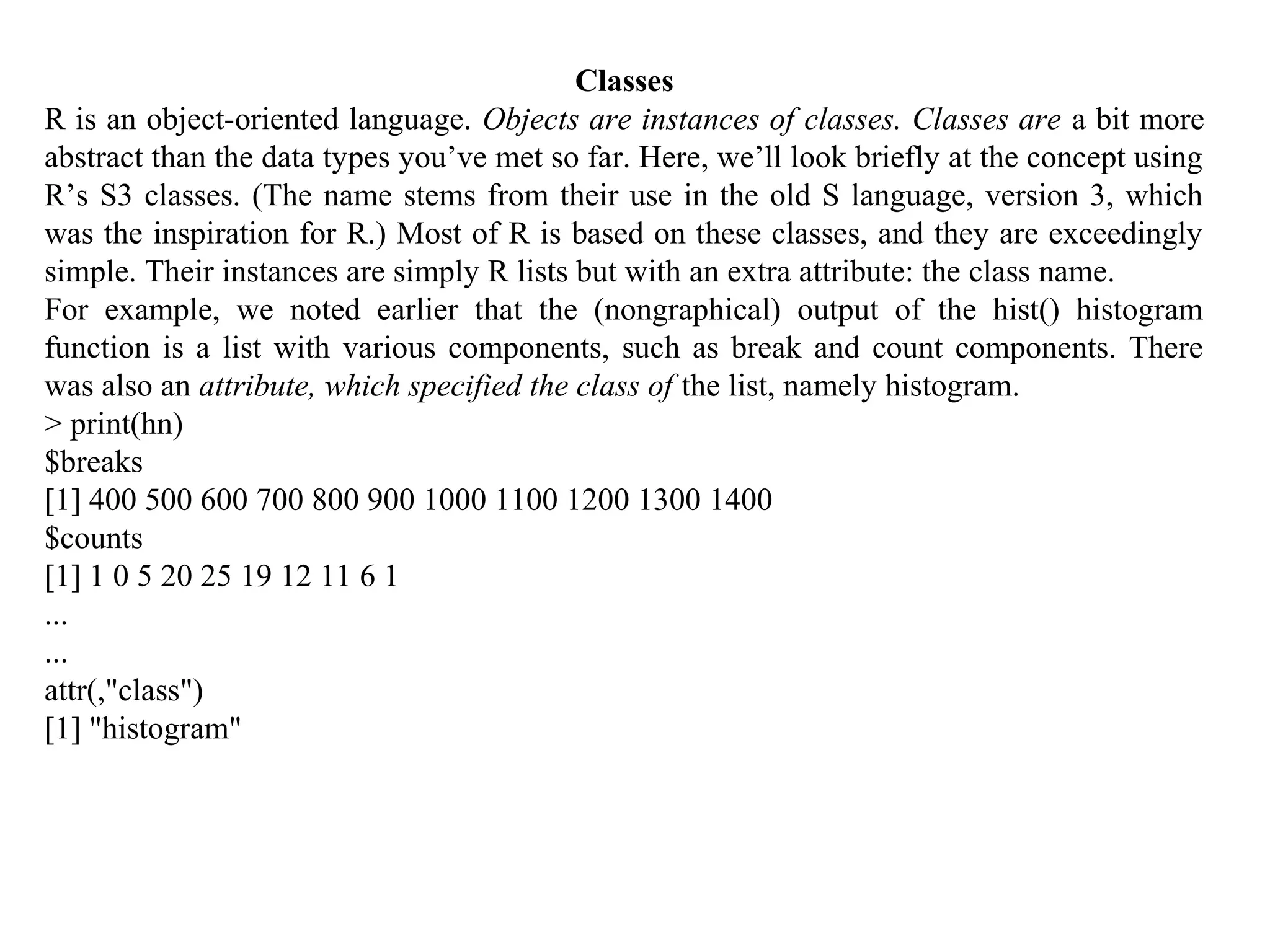 Classes
R is an object-oriented language. Objects are instances of classes. Classes are a bit more
abstract than the data types you’ve met so far. Here, we’ll look briefly at the concept using
R’s S3 classes. (The name stems from their use in the old S language, version 3, which
was the inspiration for R.) Most of R is based on these classes, and they are exceedingly
simple. Their instances are simply R lists but with an extra attribute: the class name.
For example, we noted earlier that the (nongraphical) output of the hist() histogram
function is a list with various components, such as break and count components. There
was also an attribute, which specified the class of the list, namely histogram.
> print(hn)
$breaks
[1] 400 500 600 700 800 900 1000 1100 1200 1300 1400
$counts
[1] 1 0 5 20 25 19 12 11 6 1
...
...
attr(,"class")
[1] "histogram"
 