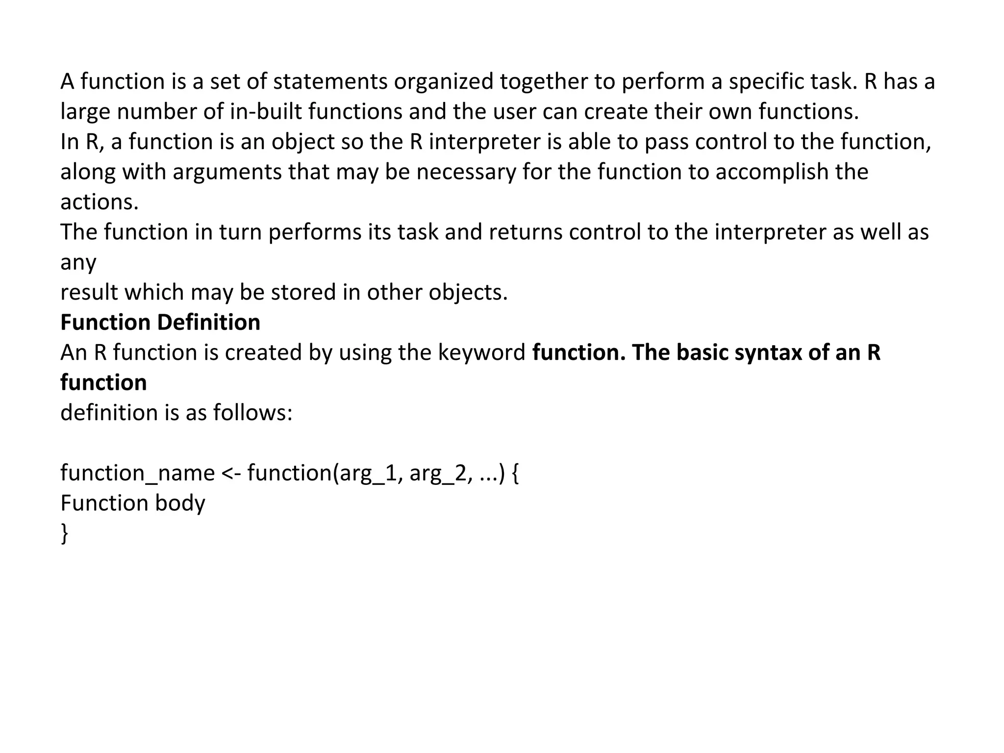 A function is a set of statements organized together to perform a specific task. R has a
large number of in-built functions and the user can create their own functions.
In R, a function is an object so the R interpreter is able to pass control to the function,
along with arguments that may be necessary for the function to accomplish the
actions.
The function in turn performs its task and returns control to the interpreter as well as
any
result which may be stored in other objects.
Function Definition
An R function is created by using the keyword function. The basic syntax of an R
function
definition is as follows:
function_name <- function(arg_1, arg_2, ...) {
Function body
}
 