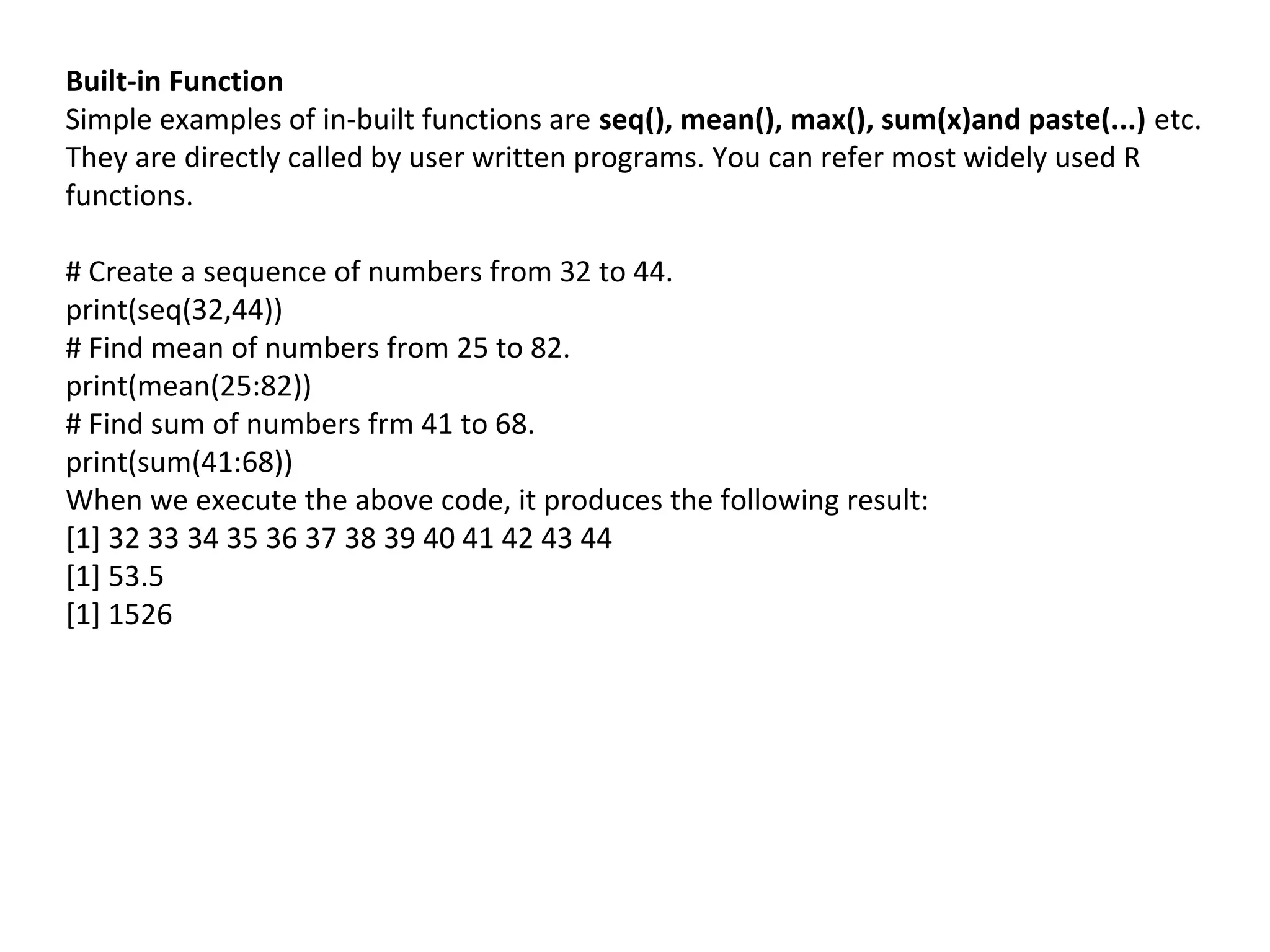 Built-in Function
Simple examples of in-built functions are seq(), mean(), max(), sum(x)and paste(...) etc.
They are directly called by user written programs. You can refer most widely used R
functions.
# Create a sequence of numbers from 32 to 44.
print(seq(32,44))
# Find mean of numbers from 25 to 82.
print(mean(25:82))
# Find sum of numbers frm 41 to 68.
print(sum(41:68))
When we execute the above code, it produces the following result:
[1] 32 33 34 35 36 37 38 39 40 41 42 43 44
[1] 53.5
[1] 1526
 