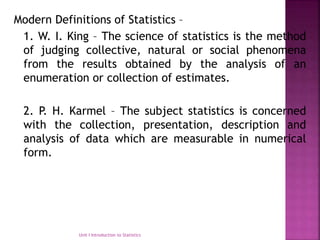 Modern Definitions of Statistics –
1. W. I. King – The science of statistics is the method
of judging collective, natural or social phenomena
from the results obtained by the analysis of an
enumeration or collection of estimates.
2. P. H. Karmel – The subject statistics is concerned
with the collection, presentation, description and
analysis of data which are measurable in numerical
form.
Unit I Introduction to Statistics
 