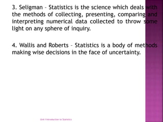 3. Seligman – Statistics is the science which deals with
the methods of collecting, presenting, comparing and
interpreting numerical data collected to throw some
light on any sphere of inquiry.
4. Wallis and Roberts – Statistics is a body of methods
making wise decisions in the face of uncertainty.
Unit I Introduction to Statistics
 
