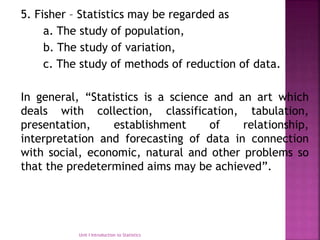 5. Fisher – Statistics may be regarded as
a. The study of population,
b. The study of variation,
c. The study of methods of reduction of data.
In general, “Statistics is a science and an art which
deals with collection, classification, tabulation,
presentation, establishment of relationship,
interpretation and forecasting of data in connection
with social, economic, natural and other problems so
that the predetermined aims may be achieved”.
Unit I Introduction to Statistics
 