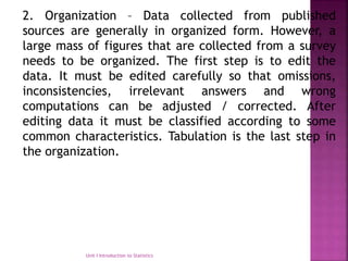 2. Organization – Data collected from published
sources are generally in organized form. However, a
large mass of figures that are collected from a survey
needs to be organized. The first step is to edit the
data. It must be edited carefully so that omissions,
inconsistencies, irrelevant answers and wrong
computations can be adjusted / corrected. After
editing data it must be classified according to some
common characteristics. Tabulation is the last step in
the organization.
Unit I Introduction to Statistics
 