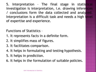 5. Interpretation – The final stage in statistical
investigation is interpretation, i.e. drawing inferences
/ conclusions form the data collected and analyzed.
Interpretation is a difficult task and needs a high level
of expertise and experience.
Functions of Statistics –
1. It represents facts in a definite form.
2. It simplifies mass of figures.
3. It facilitates comparison.
4. It helps in formulating and testing hypothesis.
5. It helps in prediction.
6. It helps in the formulation of suitable policies.
Unit I Introduction to Statistics
 