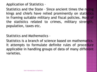Application of Statistics –
Statistics and the State – Since ancient times the ruling
kings and chiefs have relied prominently on statistics
in framing suitable military and fiscal policies. Most of
the statistics related to crimes, military strength,
population, taxes etc.
Statistics and Mathematics –
Statistics is a branch of science based on mathematics.
It attempts to formulate definite rules of procedure
applicable in handling groups of data of many different
varieties.
Unit I Introduction to Statistics
 