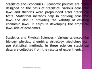 Statistics and Economics – Economic policies are often
designed on the basis of statistics. Various economic
laws and theories were propounded after statistical
tests. Statistical methods help in deriving economic
laws and also in providing the validity of existing
economic laws. It helps in developing the empirical
laws side of economics.
Statistics and Physical Sciences – Various sciences like
biology, physics, chemistry, Astrology, Medicines etc.
use statistical methods. In these sciences statistical
data are collected from the results of experiments.
Unit I Introduction to Statistics
 