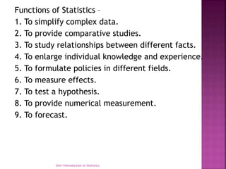 Functions of Statistics –
1. To simplify complex data.
2. To provide comparative studies.
3. To study relationships between different facts.
4. To enlarge individual knowledge and experience.
5. To formulate policies in different fields.
6. To measure effects.
7. To test a hypothesis.
8. To provide numerical measurement.
9. To forecast.
Unit I Introduction to Statistics
 