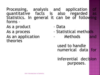 Processing, analysis and application of
quantitative facts is also regarded as
Statistics. In general it can be of following
forms –
As a product – Data
As a process – Statistical methods
As an application – Methods and
theories
used to handle
numerical data for
inferential decision
purposes.
Unit I Introduction to Statistics
 