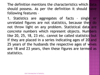 The definition mentions the characteristics which data
should possess. As per the definition it should have
following features –
1. Statistics are aggregates of facts – single or
unrelated figures are not statistics, because they do
not throw light on any problem. Statistical data are
concrete numbers which represent objects. Numbers
like 20, 25, 18, 23 etc. cannot be called statistics but
if they are placed in a series indicating ages of 20 and
25 years of the husbands the respective ages of wives
are 18 and 23 years, then these figures are termed as
statistics.
Unit I Introduction to Statistics
 