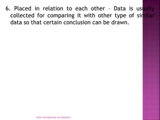 6. Placed in relation to each other – Data is usually
collected for comparing it with other type of similar
data so that certain conclusion can be drawn.
Unit I Introduction to Statistics
 