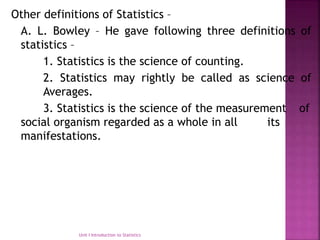 Other definitions of Statistics –
A. L. Bowley – He gave following three definitions of
statistics –
1. Statistics is the science of counting.
2. Statistics may rightly be called as science of
Averages.
3. Statistics is the science of the measurement of
social organism regarded as a whole in all its
manifestations.
Unit I Introduction to Statistics
 