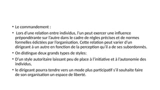 • Le commandement :
• Lors d’une relation entre individus, l’un peut exercer une influence
prépondérante sur l’autre dans le cadre de règles précises et de normes
formelles édictées par l’organisation. Cette relation peut varier d’un
dirigeant à un autre en fonction de la perception qu’il a de ses subordonnés.
• On distingue deux grands types de styles:
• D’un style autoritaire laissant peu de place à l’initiative et à l’autonomie des
individus,
• le dirigeant pourra tendre vers un mode plus participatif s’il souhaite faire
de son organisation un espace de liberté.
 