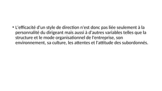 • L'efficacité d'un style de direction n'est donc pas liée seulement à la
personnalité du dirigeant mais aussi à d'autres variables telles que la
structure et le mode organisationnel de l'entreprise, son
environnement, sa culture, les attentes et l'attitude des subordonnés.
 