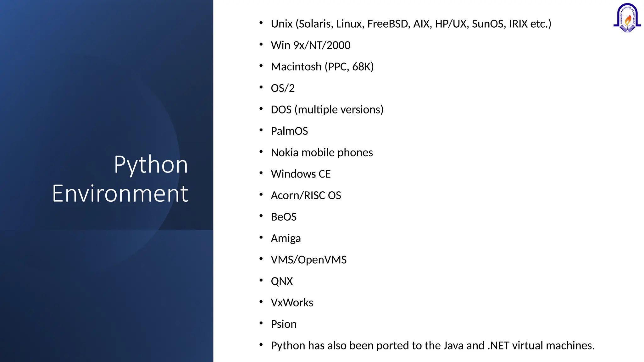 Python Environment • Unix (Solaris, Linux, FreeBSD, AIX, HP/UX, SunOS, IRIX etc.) • Win 9x/NT/2000 • Macintosh (PPC, 68K) • OS/2 • DOS (multiple versions) • PalmOS • Nokia mobile phones • Windows CE • Acorn/RISC OS • BeOS • Amiga • VMS/OpenVMS • QNX • VxWorks • Psion • Python has also been ported to the Java and .NET virtual machines. 