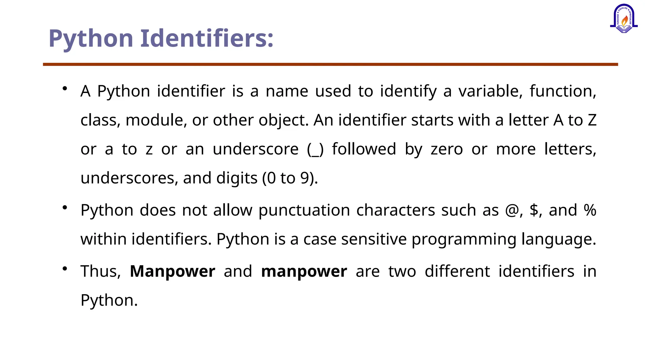 Python Identifiers: • A Python identifier is a name used to identify a variable, function, class, module, or other object. An identifier starts with a letter A to Z or a to z or an underscore (_) followed by zero or more letters, underscores, and digits (0 to 9). • Python does not allow punctuation characters such as @, $, and % within identifiers. Python is a case sensitive programming language. • Thus, Manpower and manpower are two different identifiers in Python. 