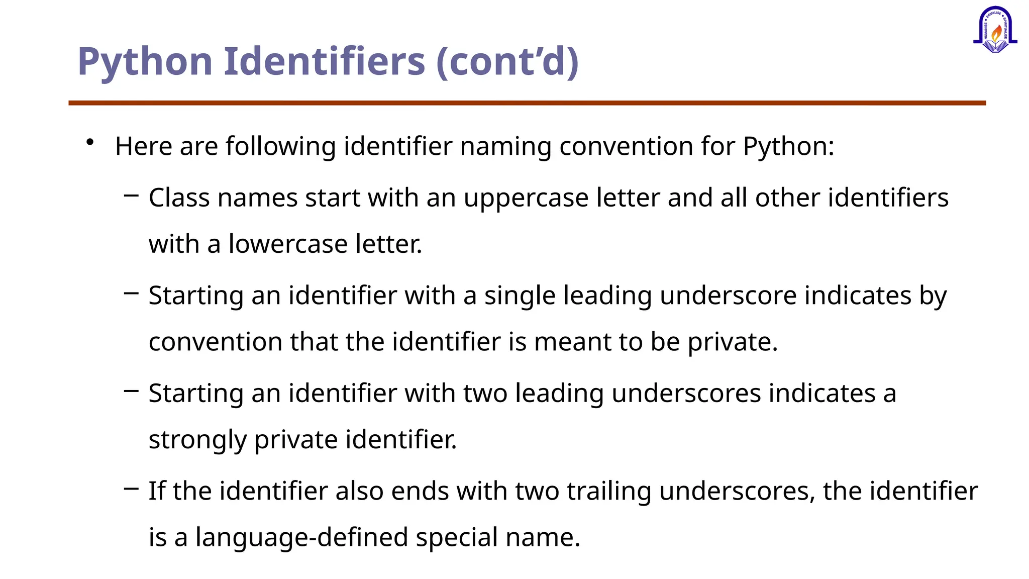 Python Identifiers (cont’d) • Here are following identifier naming convention for Python: – Class names start with an uppercase letter and all other identifiers with a lowercase letter. – Starting an identifier with a single leading underscore indicates by convention that the identifier is meant to be private. – Starting an identifier with two leading underscores indicates a strongly private identifier. – If the identifier also ends with two trailing underscores, the identifier is a language-defined special name. 