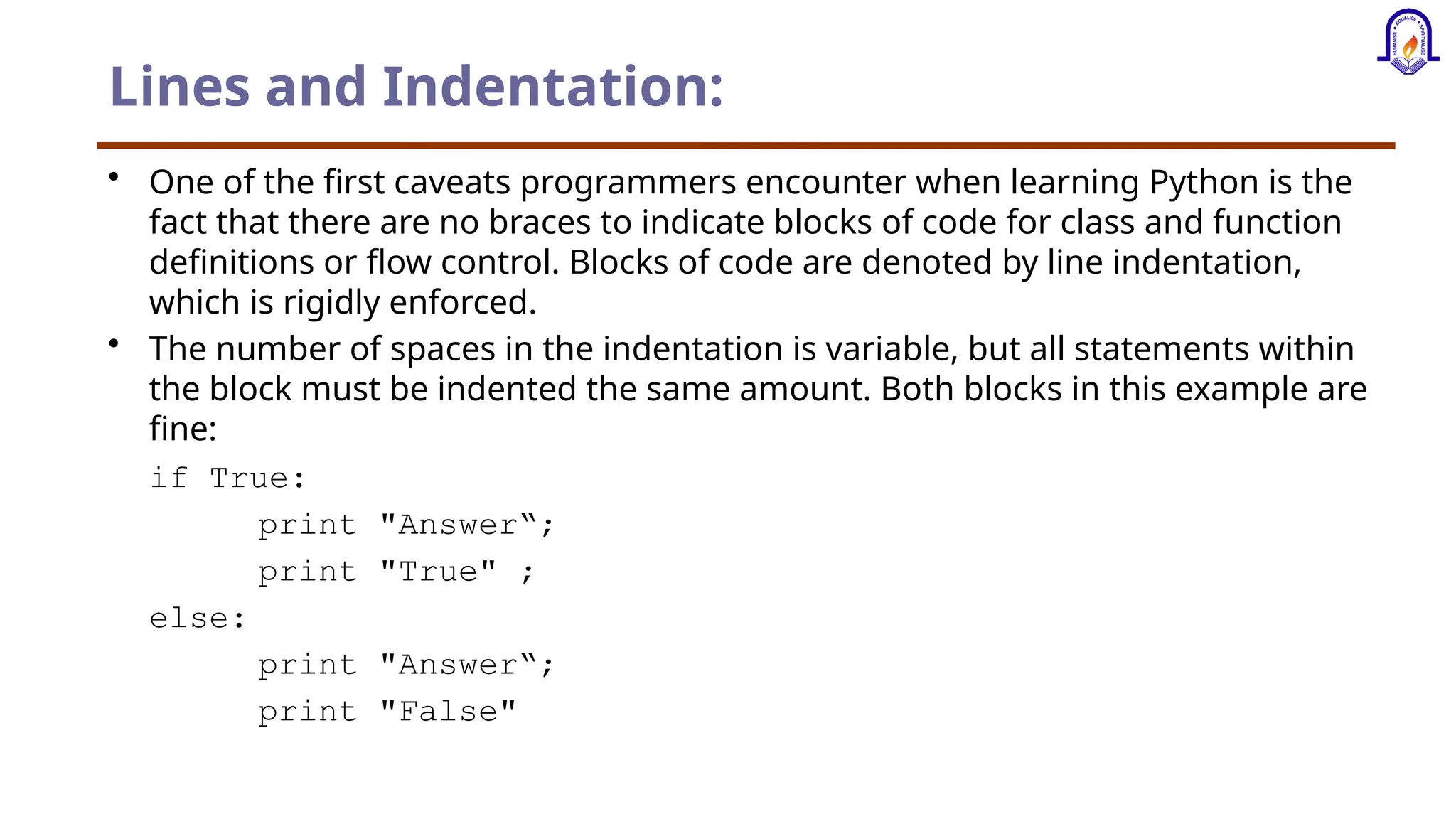 Lines and Indentation: • One of the first caveats programmers encounter when learning Python is the fact that there are no braces to indicate blocks of code for class and function definitions or flow control. Blocks of code are denoted by line indentation, which is rigidly enforced. • The number of spaces in the indentation is variable, but all statements within the block must be indented the same amount. Both blocks in this example are fine: if True: print "Answer“; print "True" ; else: print "Answer“; print "False" 