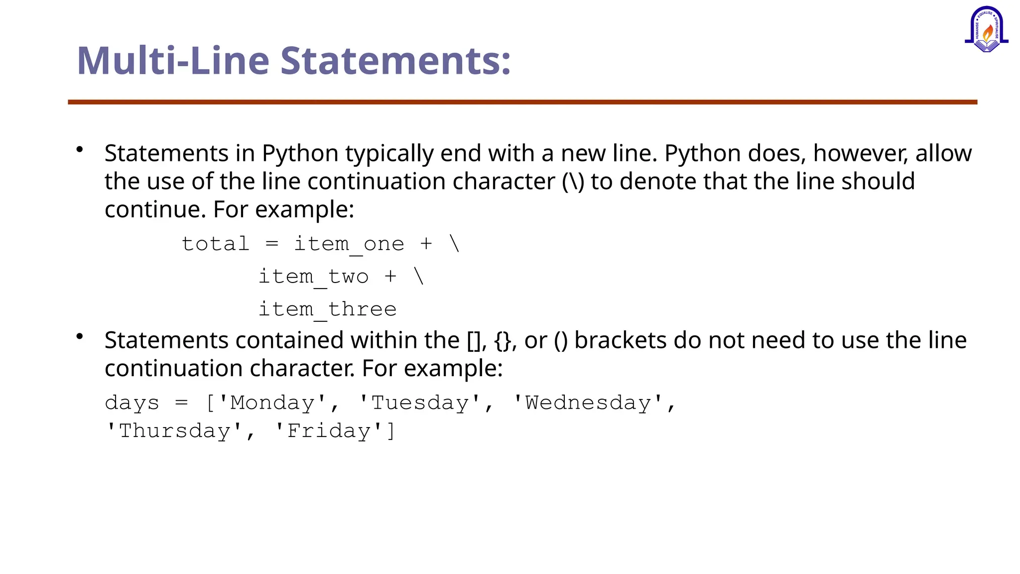 Multi-Line Statements: • Statements in Python typically end with a new line. Python does, however, allow the use of the line continuation character () to denote that the line should continue. For example: total = item_one + item_two + item_three • Statements contained within the [], {}, or () brackets do not need to use the line continuation character. For example: days = ['Monday', 'Tuesday', 'Wednesday', 'Thursday', 'Friday'] 