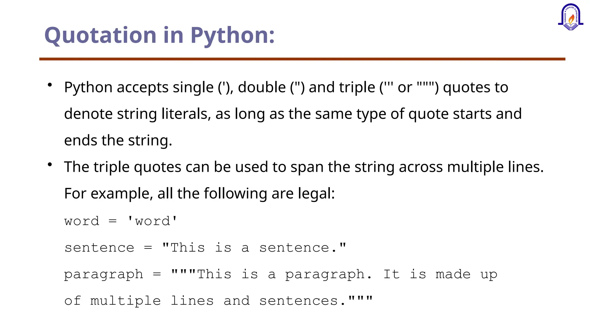 Quotation in Python: • Python accepts single ('), double (") and triple (''' or """) quotes to denote string literals, as long as the same type of quote starts and ends the string. • The triple quotes can be used to span the string across multiple lines. For example, all the following are legal: word = 'word' sentence = "This is a sentence." paragraph = """This is a paragraph. It is made up of multiple lines and sentences.""" 
