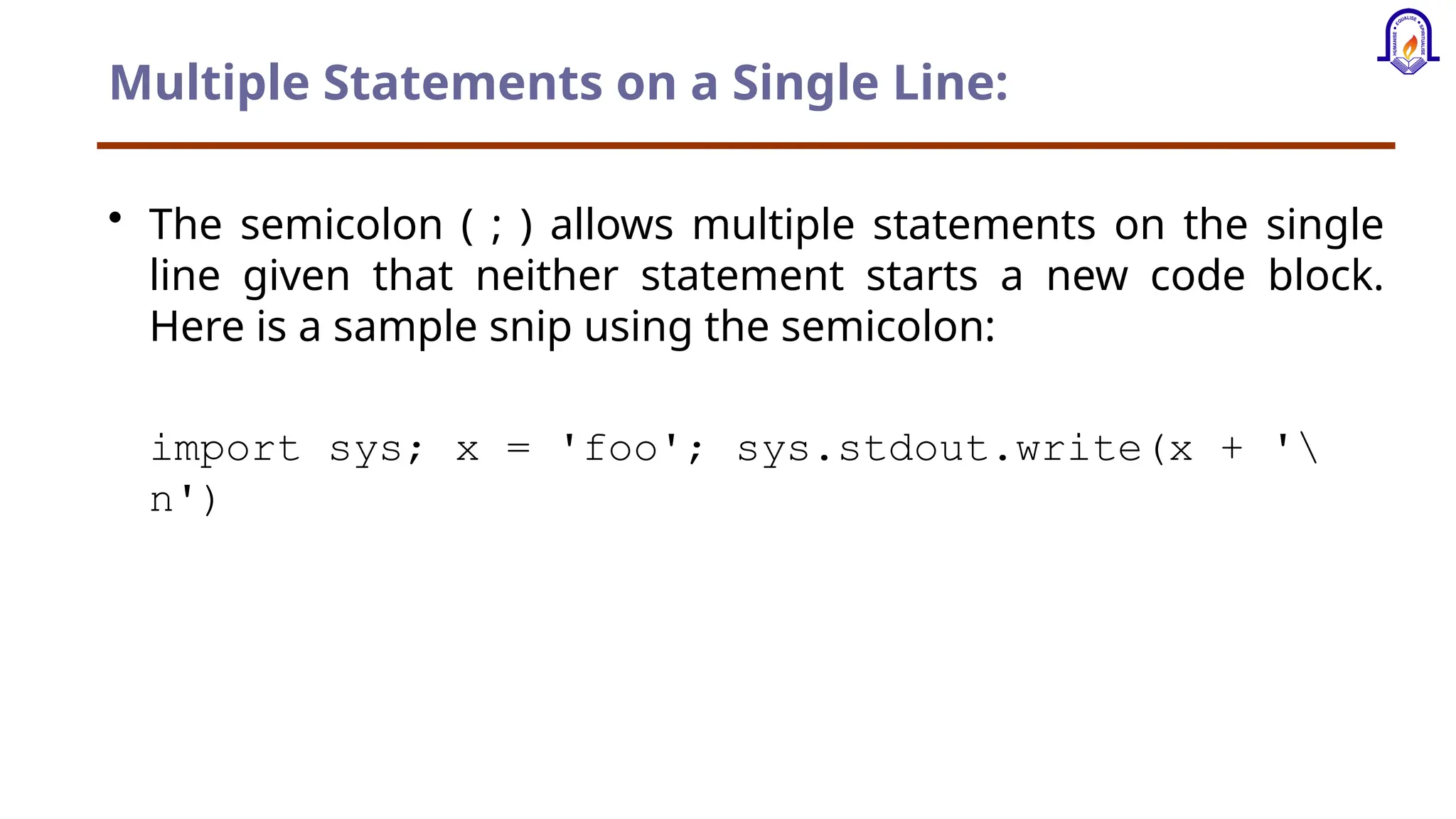 Multiple Statements on a Single Line: • The semicolon ( ; ) allows multiple statements on the single line given that neither statement starts a new code block. Here is a sample snip using the semicolon: import sys; x = 'foo'; sys.stdout.write(x + ' n') 