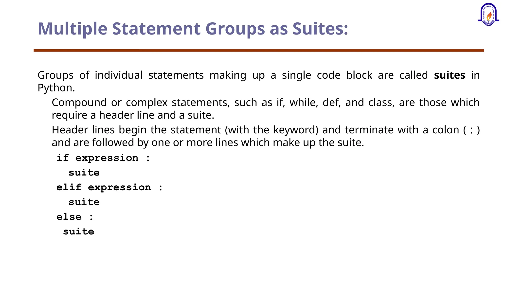 Multiple Statement Groups as Suites: Groups of individual statements making up a single code block are called suites in Python. Compound or complex statements, such as if, while, def, and class, are those which require a header line and a suite. Header lines begin the statement (with the keyword) and terminate with a colon ( : ) and are followed by one or more lines which make up the suite. if expression : suite elif expression : suite else : suite 