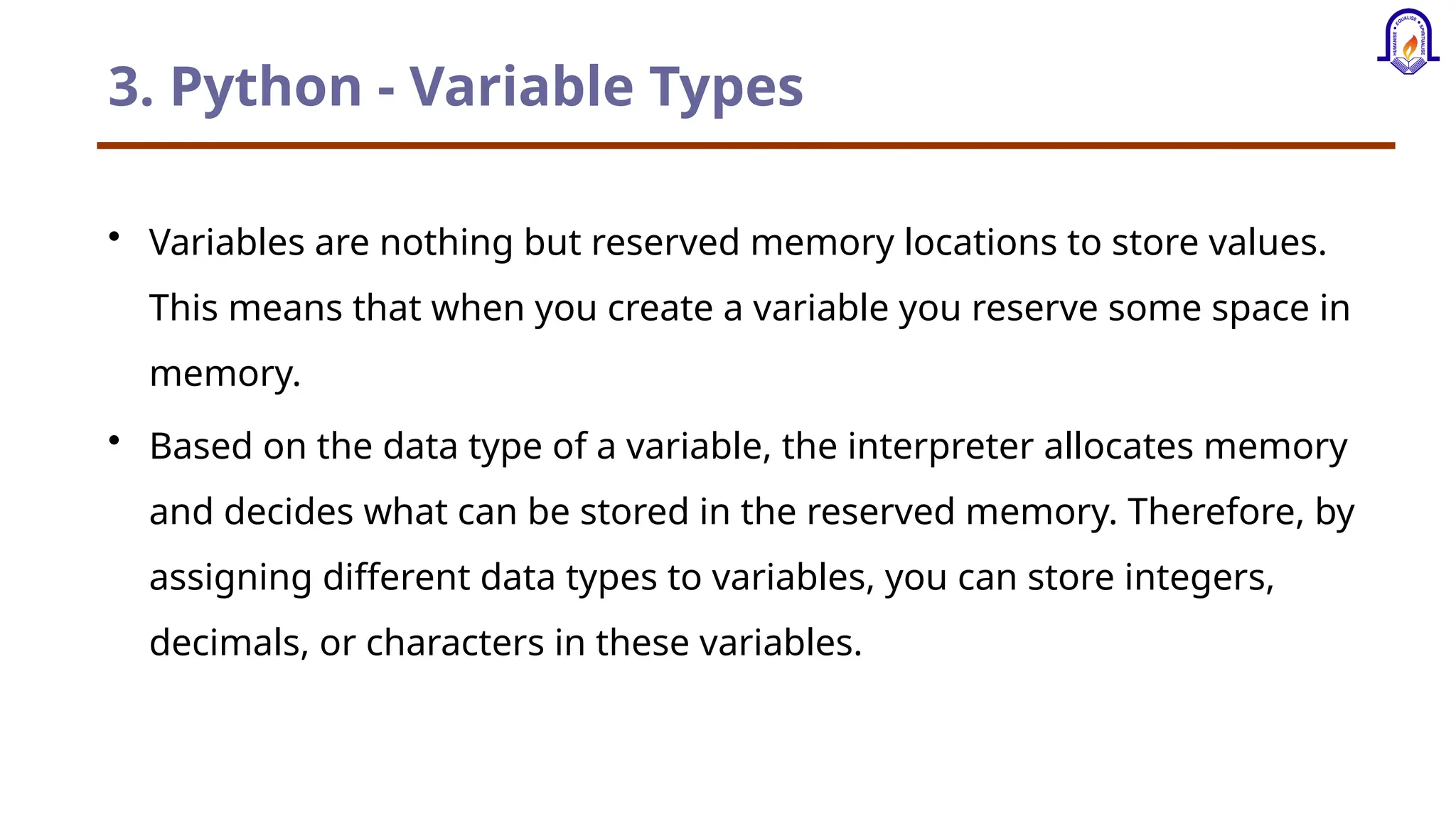 3. Python - Variable Types • Variables are nothing but reserved memory locations to store values. This means that when you create a variable you reserve some space in memory. • Based on the data type of a variable, the interpreter allocates memory and decides what can be stored in the reserved memory. Therefore, by assigning different data types to variables, you can store integers, decimals, or characters in these variables. 