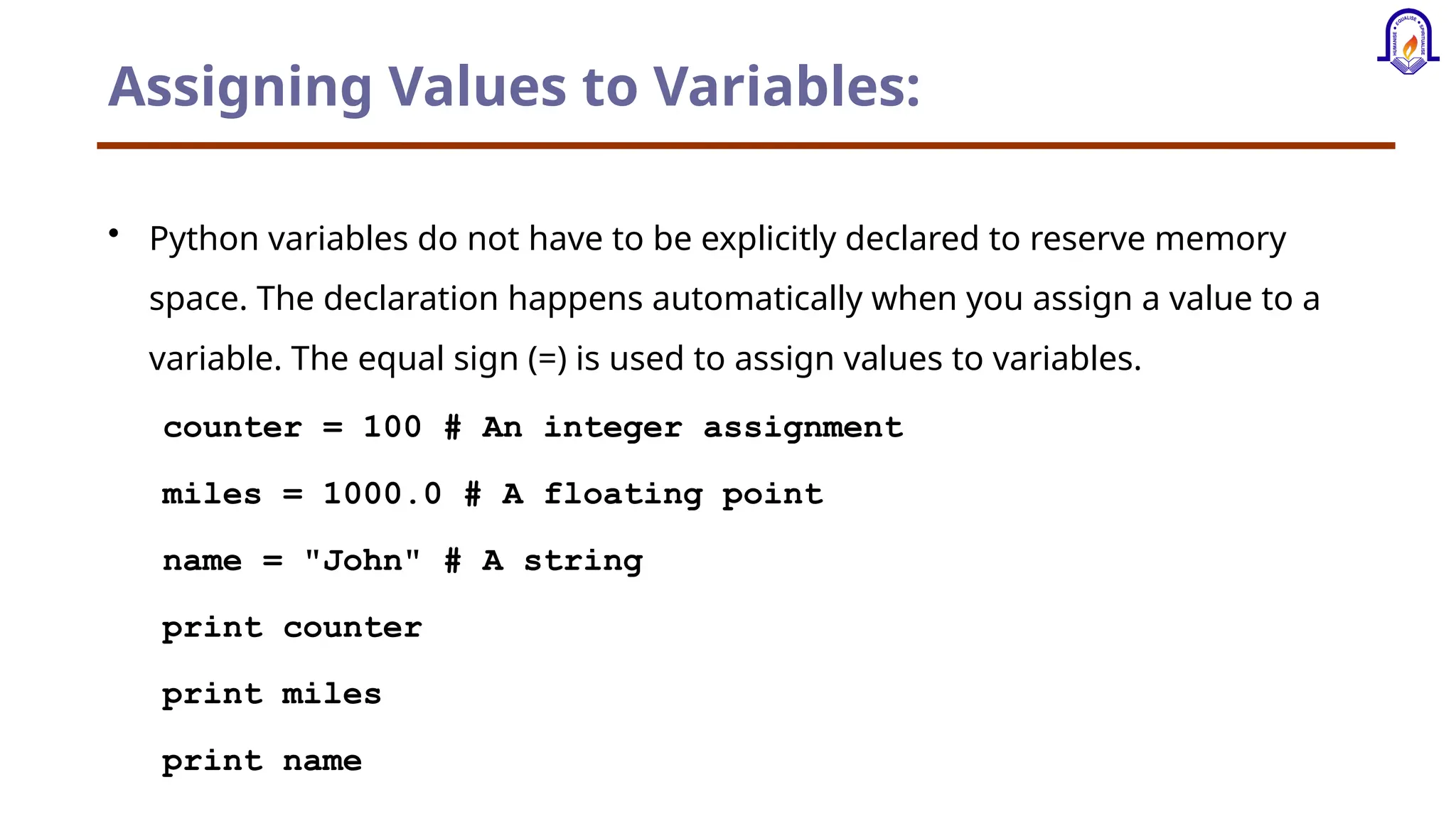Assigning Values to Variables: • Python variables do not have to be explicitly declared to reserve memory space. The declaration happens automatically when you assign a value to a variable. The equal sign (=) is used to assign values to variables. counter = 100 # An integer assignment miles = 1000.0 # A floating point name = "John" # A string print counter print miles print name 