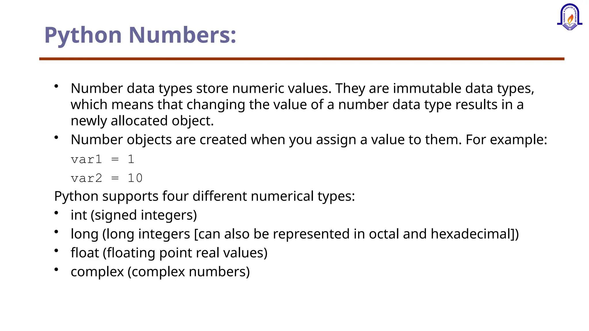 Python Numbers: • Number data types store numeric values. They are immutable data types, which means that changing the value of a number data type results in a newly allocated object. • Number objects are created when you assign a value to them. For example: var1 = 1 var2 = 10 Python supports four different numerical types: • int (signed integers) • long (long integers [can also be represented in octal and hexadecimal]) • float (floating point real values) • complex (complex numbers) 