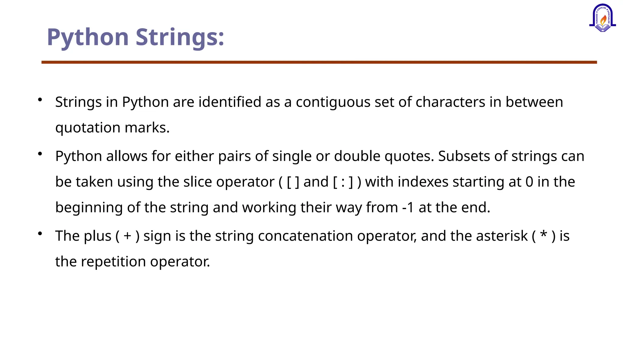 Python Strings: • Strings in Python are identified as a contiguous set of characters in between quotation marks. • Python allows for either pairs of single or double quotes. Subsets of strings can be taken using the slice operator ( [ ] and [ : ] ) with indexes starting at 0 in the beginning of the string and working their way from -1 at the end. • The plus ( + ) sign is the string concatenation operator, and the asterisk ( * ) is the repetition operator. 