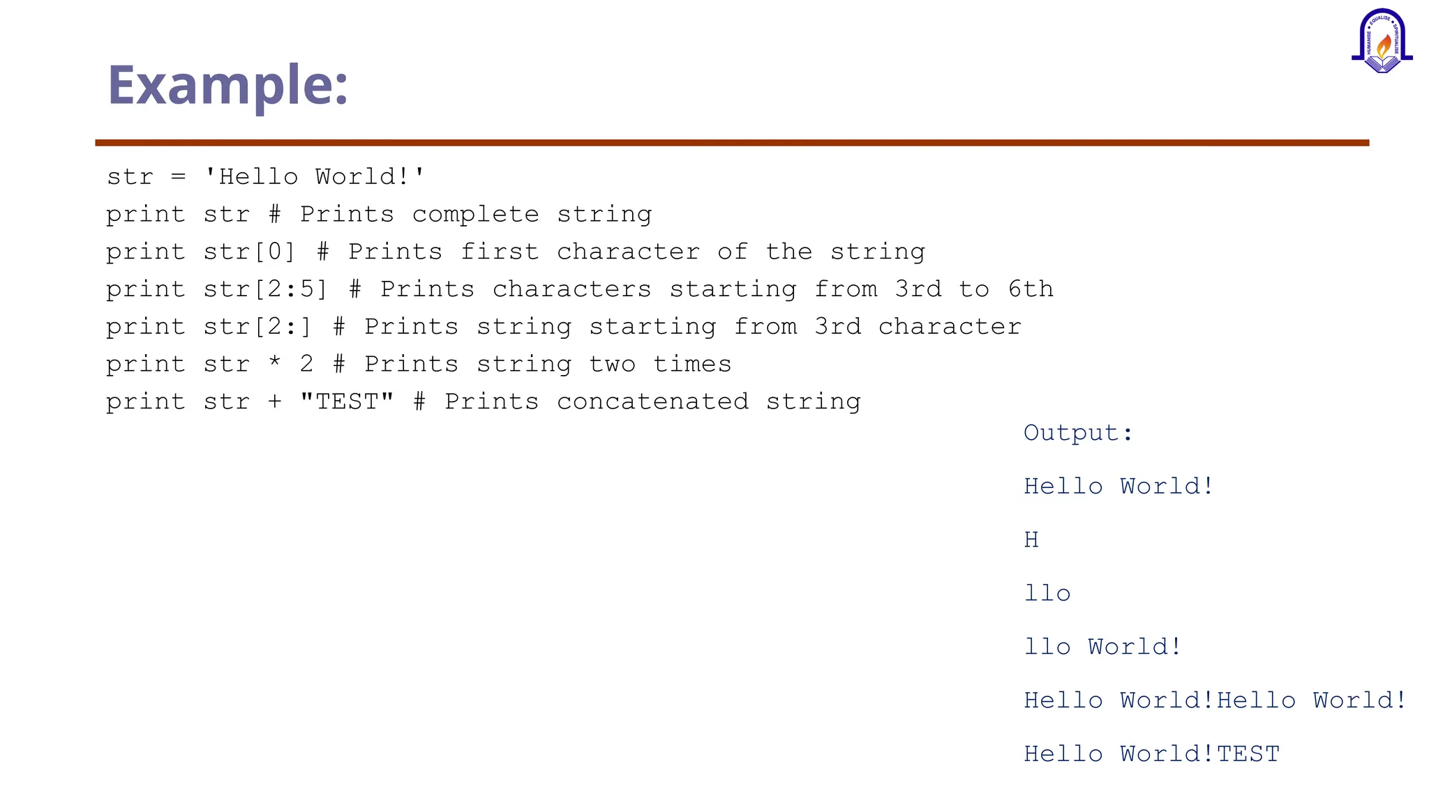 Example: str = 'Hello World!' print str # Prints complete string print str[0] # Prints first character of the string print str[2:5] # Prints characters starting from 3rd to 6th print str[2:] # Prints string starting from 3rd character print str * 2 # Prints string two times print str + "TEST" # Prints concatenated string Output: Hello World! H llo llo World! Hello World!Hello World! Hello World!TEST 
