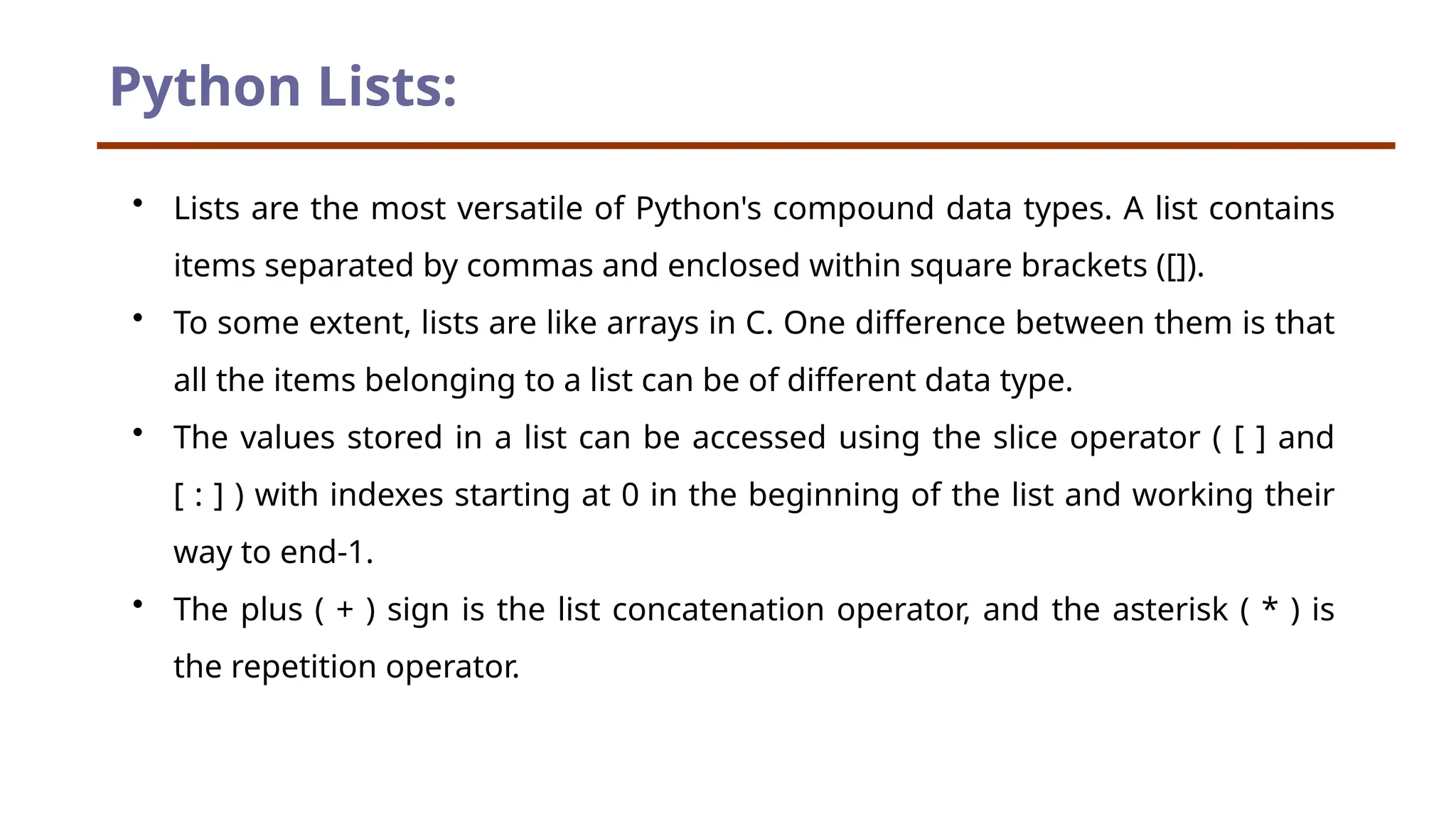 Python Lists: • Lists are the most versatile of Python's compound data types. A list contains items separated by commas and enclosed within square brackets ([]). • To some extent, lists are like arrays in C. One difference between them is that all the items belonging to a list can be of different data type. • The values stored in a list can be accessed using the slice operator ( [ ] and [ : ] ) with indexes starting at 0 in the beginning of the list and working their way to end-1. • The plus ( + ) sign is the list concatenation operator, and the asterisk ( * ) is the repetition operator. 