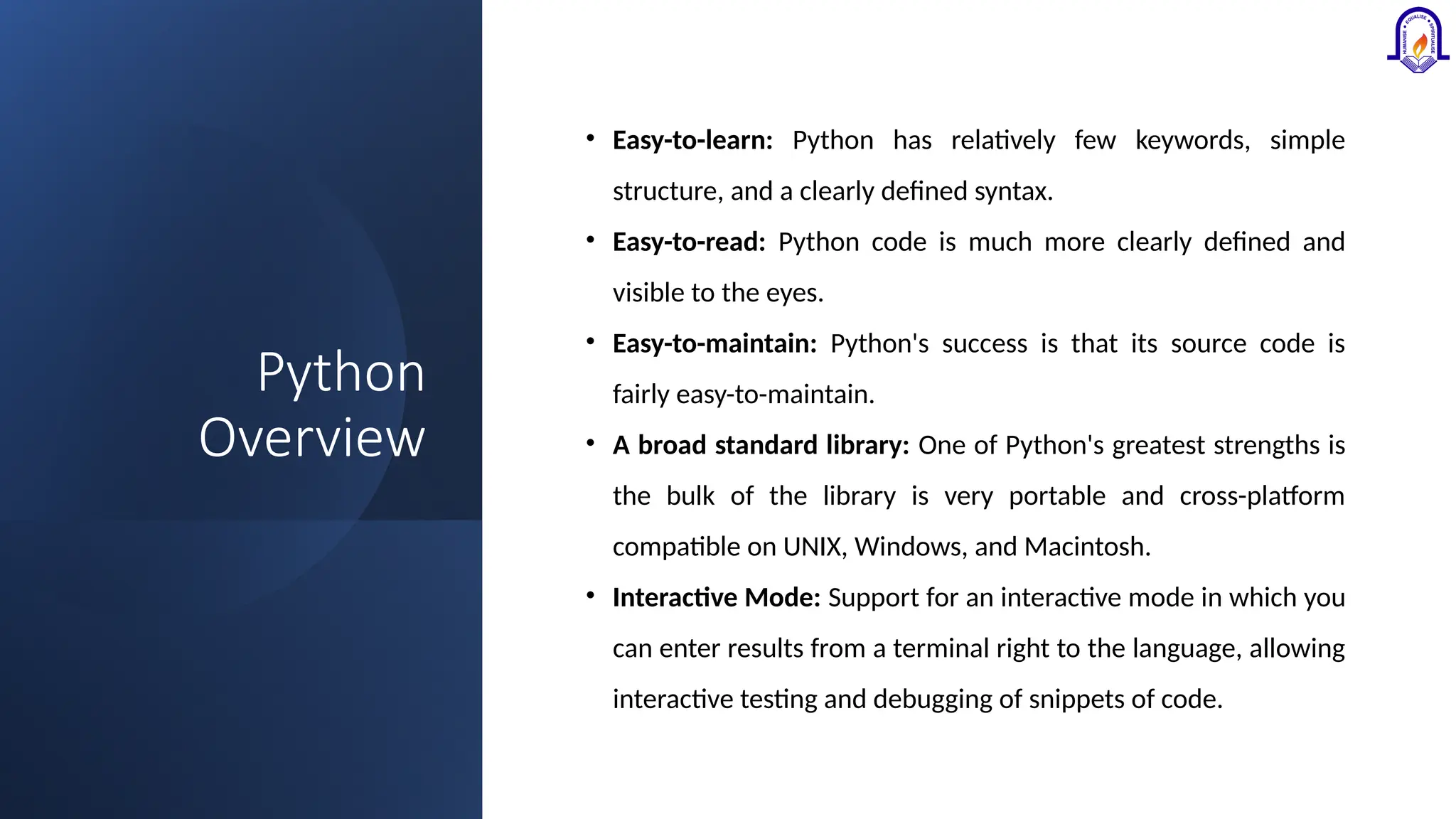 Python Overview • Easy-to-learn: Python has relatively few keywords, simple structure, and a clearly defined syntax. • Easy-to-read: Python code is much more clearly defined and visible to the eyes. • Easy-to-maintain: Python's success is that its source code is fairly easy-to-maintain. • A broad standard library: One of Python's greatest strengths is the bulk of the library is very portable and cross-platform compatible on UNIX, Windows, and Macintosh. • Interactive Mode: Support for an interactive mode in which you can enter results from a terminal right to the language, allowing interactive testing and debugging of snippets of code. 
