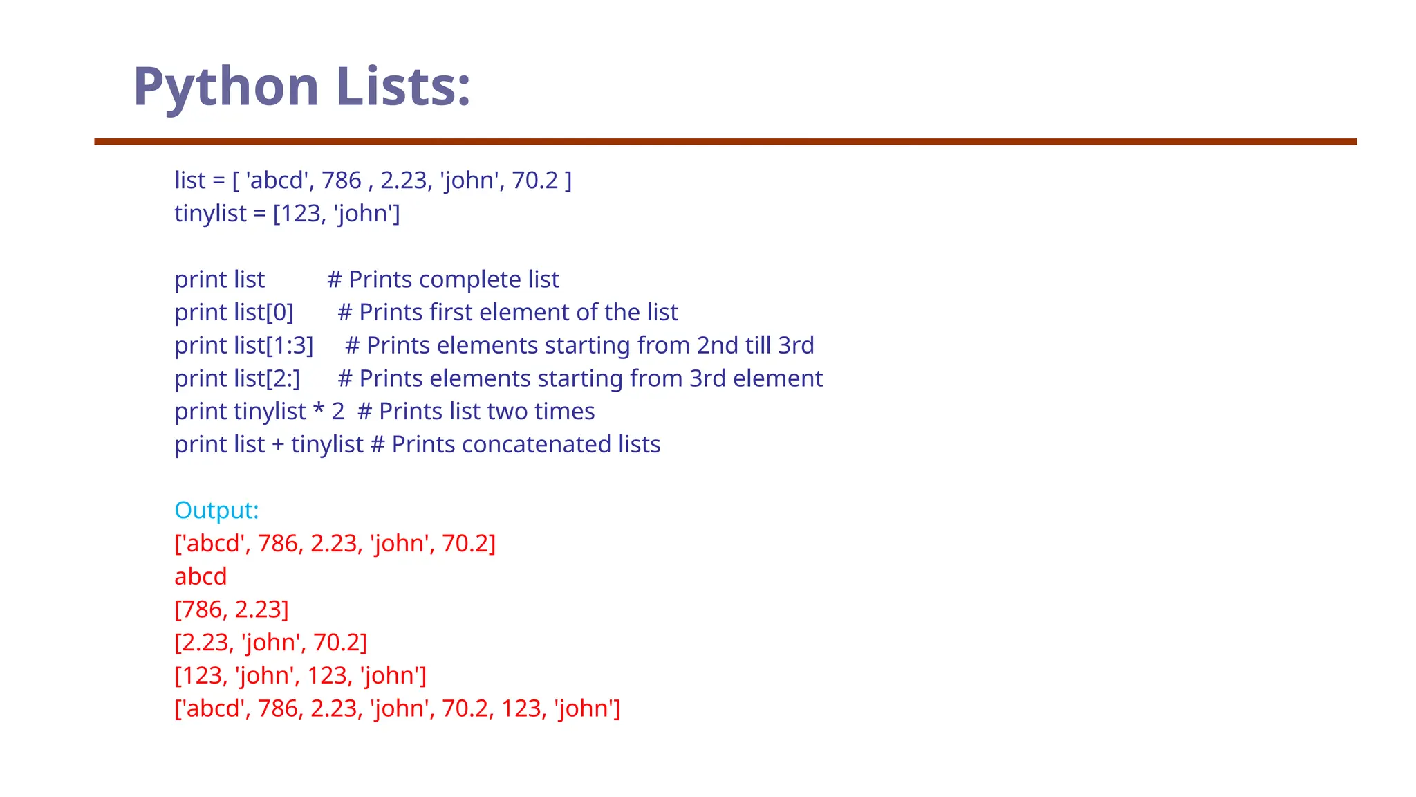 Python Lists: list = [ 'abcd', 786 , 2.23, 'john', 70.2 ] tinylist = [123, 'john'] print list # Prints complete list print list[0] # Prints first element of the list print list[1:3] # Prints elements starting from 2nd till 3rd print list[2:] # Prints elements starting from 3rd element print tinylist * 2 # Prints list two times print list + tinylist # Prints concatenated lists Output: ['abcd', 786, 2.23, 'john', 70.2] abcd [786, 2.23] [2.23, 'john', 70.2] [123, 'john', 123, 'john'] ['abcd', 786, 2.23, 'john', 70.2, 123, 'john'] 