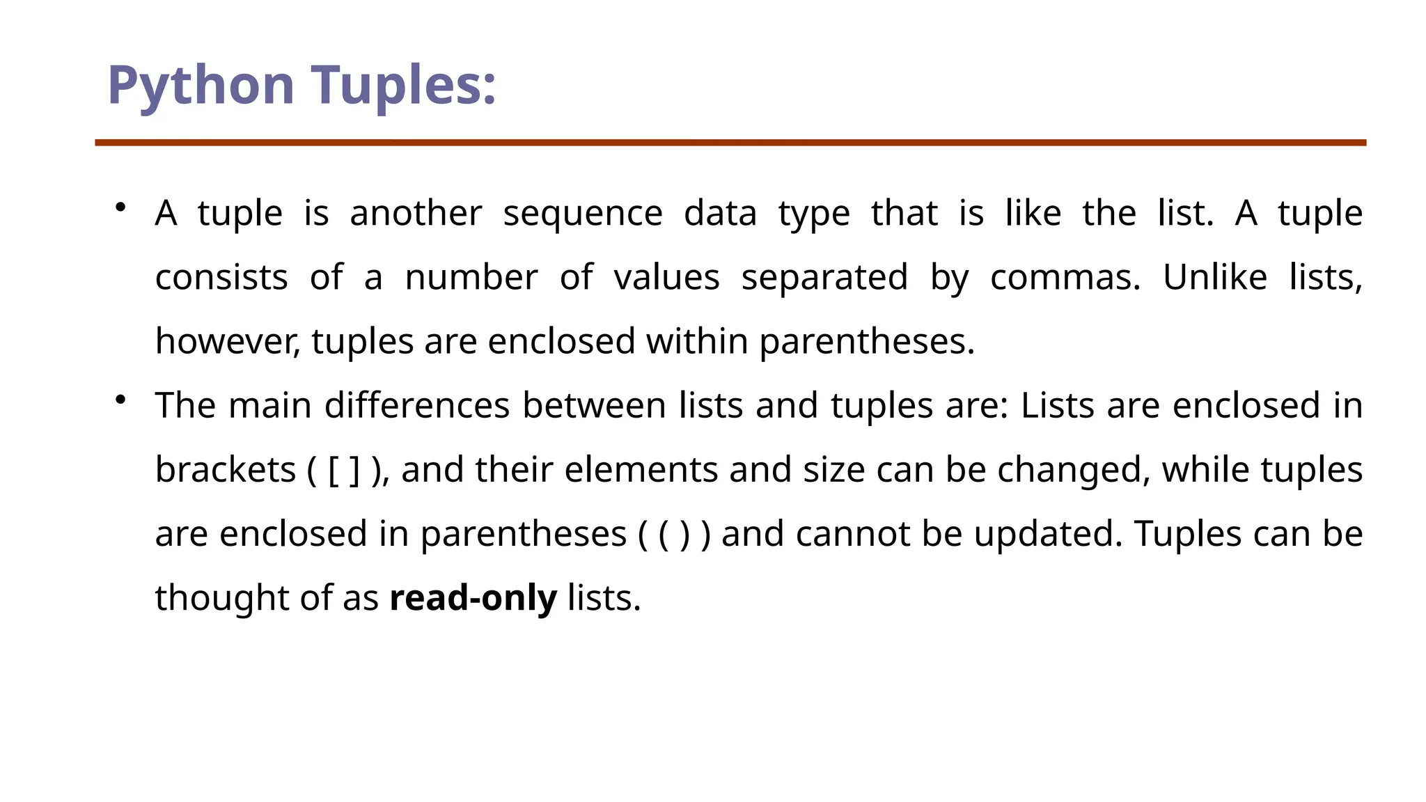 Python Tuples: • A tuple is another sequence data type that is like the list. A tuple consists of a number of values separated by commas. Unlike lists, however, tuples are enclosed within parentheses. • The main differences between lists and tuples are: Lists are enclosed in brackets ( [ ] ), and their elements and size can be changed, while tuples are enclosed in parentheses ( ( ) ) and cannot be updated. Tuples can be thought of as read-only lists. 