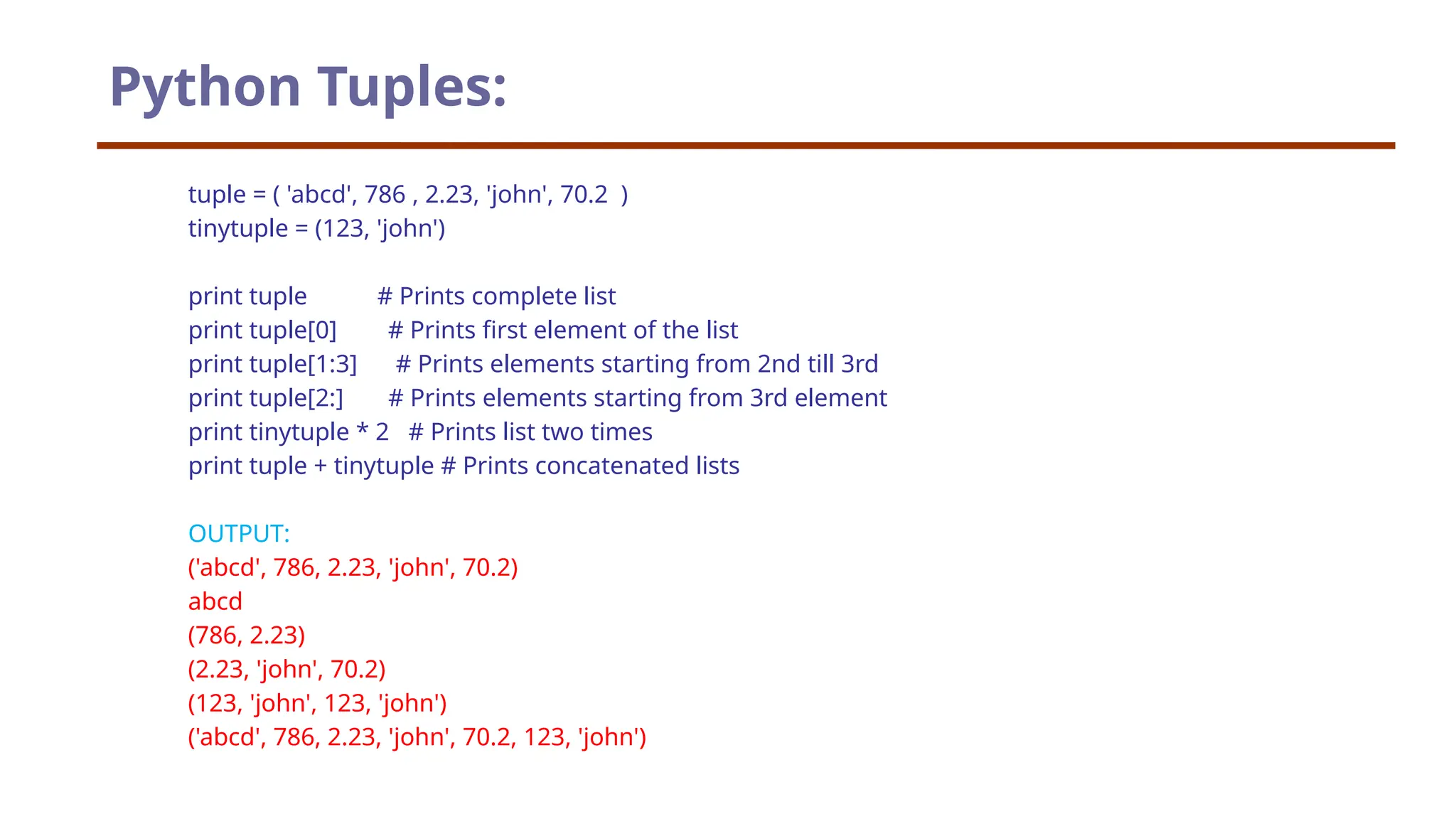tuple = ( 'abcd', 786 , 2.23, 'john', 70.2 ) tinytuple = (123, 'john') print tuple # Prints complete list print tuple[0] # Prints first element of the list print tuple[1:3] # Prints elements starting from 2nd till 3rd print tuple[2:] # Prints elements starting from 3rd element print tinytuple * 2 # Prints list two times print tuple + tinytuple # Prints concatenated lists OUTPUT: ('abcd', 786, 2.23, 'john', 70.2) abcd (786, 2.23) (2.23, 'john', 70.2) (123, 'john', 123, 'john') ('abcd', 786, 2.23, 'john', 70.2, 123, 'john') Python Tuples: 