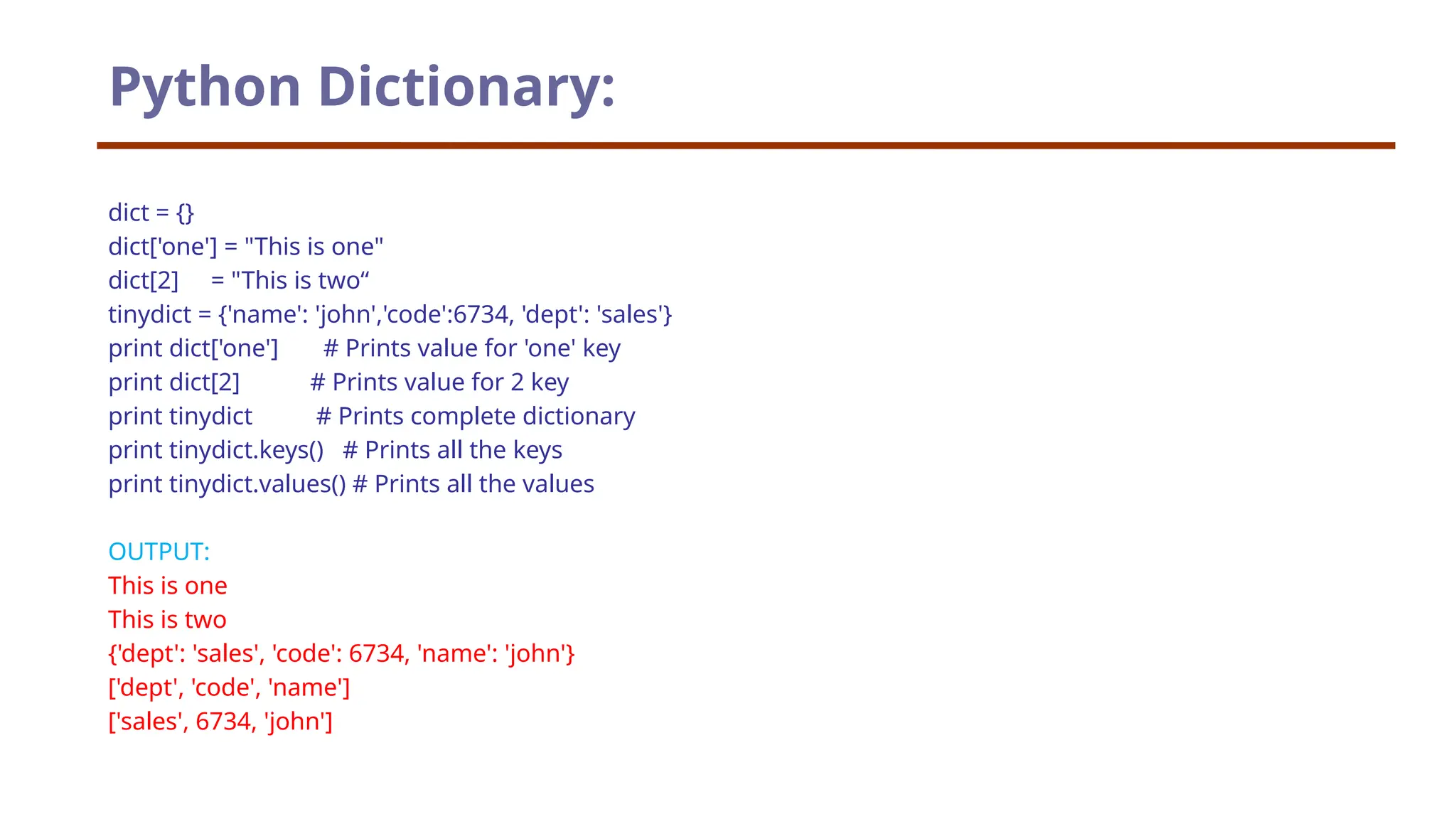 dict = {} dict['one'] = "This is one" dict[2] = "This is two“ tinydict = {'name': 'john','code':6734, 'dept': 'sales'} print dict['one'] # Prints value for 'one' key print dict[2] # Prints value for 2 key print tinydict # Prints complete dictionary print tinydict.keys() # Prints all the keys print tinydict.values() # Prints all the values OUTPUT: This is one This is two {'dept': 'sales', 'code': 6734, 'name': 'john'} ['dept', 'code', 'name'] ['sales', 6734, 'john'] Python Dictionary: 
