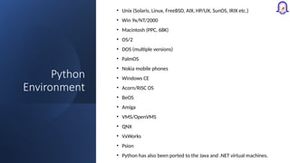 Python
Environment
• Unix (Solaris, Linux, FreeBSD, AIX, HP/UX, SunOS, IRIX etc.)
• Win 9x/NT/2000
• Macintosh (PPC, 68K)
• OS/2
• DOS (multiple versions)
• PalmOS
• Nokia mobile phones
• Windows CE
• Acorn/RISC OS
• BeOS
• Amiga
• VMS/OpenVMS
• QNX
• VxWorks
• Psion
• Python has also been ported to the Java and .NET virtual machines.
 