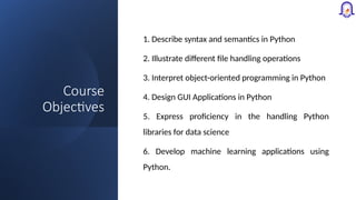 Course
Objectives
1. Describe syntax and semantics in Python
2. Illustrate different file handling operations
3. Interpret object-oriented programming in Python
4. Design GUI Applications in Python
5. Express proficiency in the handling Python
libraries for data science
6. Develop machine learning applications using
Python.
 