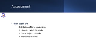 Assessment
• Term Work 50
Distribution of term work marks
1. Laboratory Work: 20 Marks
2. Course Project: 25 marks
3. Attendance: 5 Marks
 