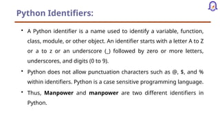 Python Identifiers:
• A Python identifier is a name used to identify a variable, function,
class, module, or other object. An identifier starts with a letter A to Z
or a to z or an underscore (_) followed by zero or more letters,
underscores, and digits (0 to 9).
• Python does not allow punctuation characters such as @, $, and %
within identifiers. Python is a case sensitive programming language.
• Thus, Manpower and manpower are two different identifiers in
Python.
 