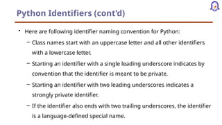 Python Identifiers (cont’d)
• Here are following identifier naming convention for Python:
– Class names start with an uppercase letter and all other identifiers
with a lowercase letter.
– Starting an identifier with a single leading underscore indicates by
convention that the identifier is meant to be private.
– Starting an identifier with two leading underscores indicates a
strongly private identifier.
– If the identifier also ends with two trailing underscores, the identifier
is a language-defined special name.
 
