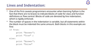Lines and Indentation:
• One of the first caveats programmers encounter when learning Python is the
fact that there are no braces to indicate blocks of code for class and function
definitions or flow control. Blocks of code are denoted by line indentation,
which is rigidly enforced.
• The number of spaces in the indentation is variable, but all statements within
the block must be indented the same amount. Both blocks in this example are
fine:
if True:
print "Answer“;
print "True" ;
else:
print "Answer“;
print "False"
 