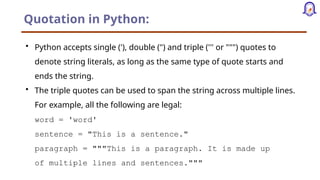 Quotation in Python:
• Python accepts single ('), double (") and triple (''' or """) quotes to
denote string literals, as long as the same type of quote starts and
ends the string.
• The triple quotes can be used to span the string across multiple lines.
For example, all the following are legal:
word = 'word'
sentence = "This is a sentence."
paragraph = """This is a paragraph. It is made up
of multiple lines and sentences."""
 