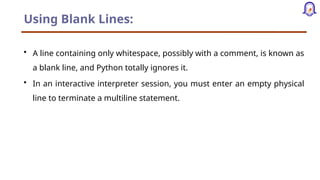 Using Blank Lines:
• A line containing only whitespace, possibly with a comment, is known as
a blank line, and Python totally ignores it.
• In an interactive interpreter session, you must enter an empty physical
line to terminate a multiline statement.
 