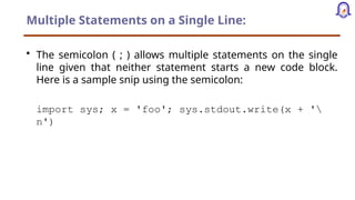 Multiple Statements on a Single Line:
• The semicolon ( ; ) allows multiple statements on the single
line given that neither statement starts a new code block.
Here is a sample snip using the semicolon:
import sys; x = 'foo'; sys.stdout.write(x + '
n')
 