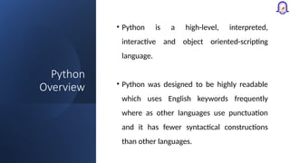 Python
Overview
• Python is a high-level, interpreted,
interactive and object oriented-scripting
language.
• Python was designed to be highly readable
which uses English keywords frequently
where as other languages use punctuation
and it has fewer syntactical constructions
than other languages.
 